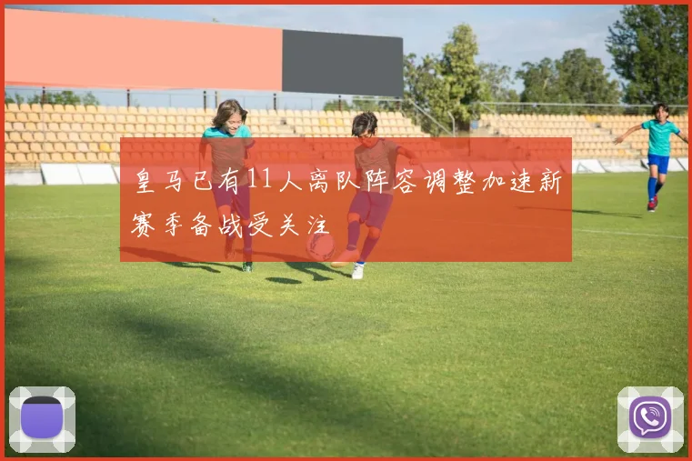 皇马已有11人离队阵容调整加速新赛季备战受关注