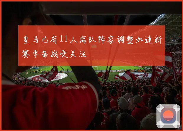 皇马已有11人离队阵容调整加速新赛季备战受关注