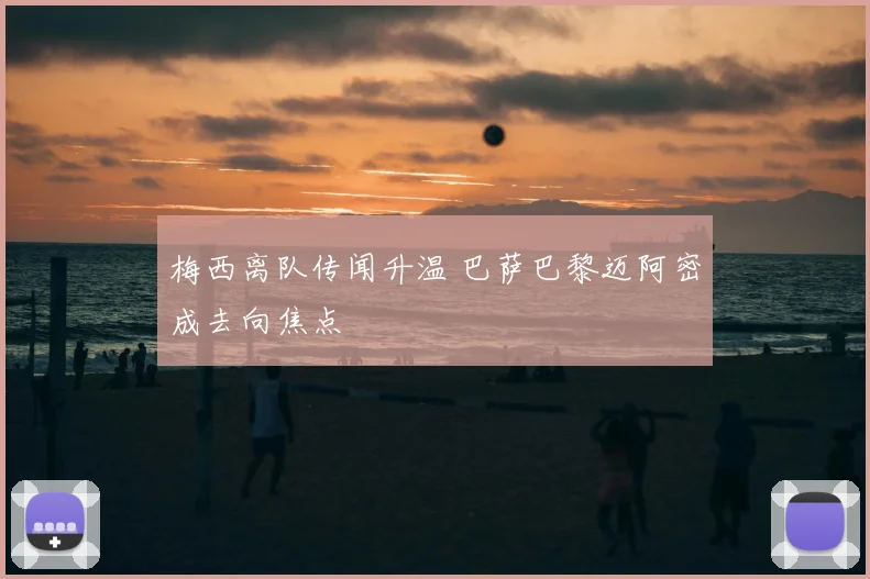 梅西离队传闻升温 巴萨巴黎迈阿密成去向焦点