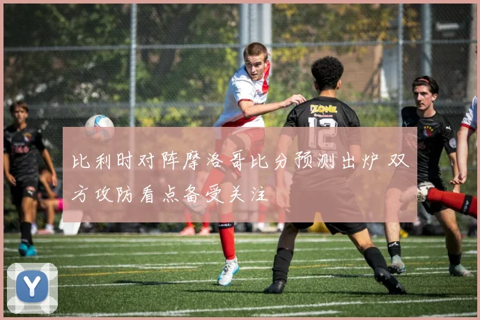 比利时对阵摩洛哥比分预测出炉 双方攻防看点备受关注