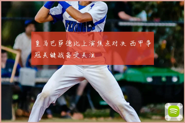 皇马巴萨德比上演焦点对决 西甲争冠关键战备受关注