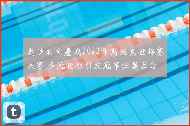 奥沙利文鏖战2022年斯诺克世锦赛决赛 争冠进程引发冠军归属悬念