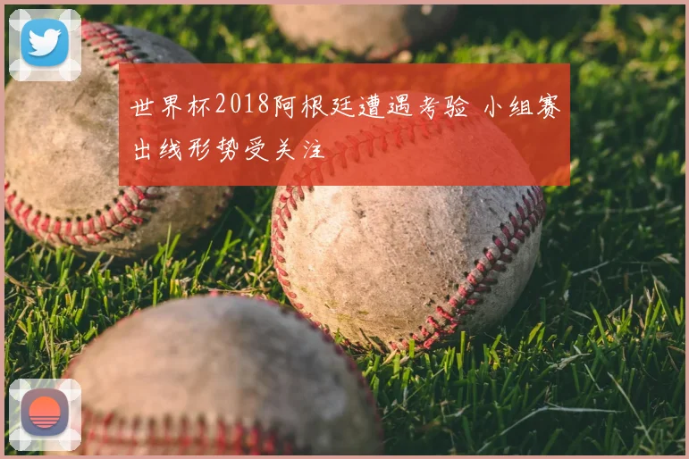 世界杯2018阿根廷遭遇考验 小组赛出线形势受关注